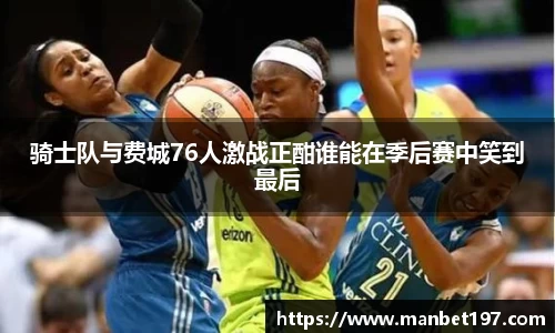 骑士队与费城76人激战正酣谁能在季后赛中笑到最后